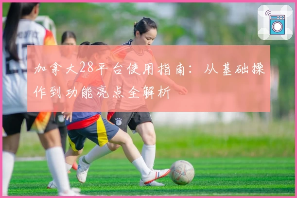 加拿大28平台使用指南：从基础操作到功能亮点全解析