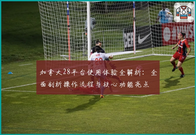 加拿大28平台使用体验全解析：全面剖析操作流程与核心功能亮点