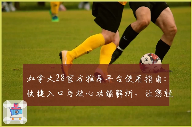 加拿大28官方推荐平台使用指南：快捷入口与核心功能解析，让您轻松上手