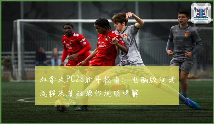 加拿大PC28新手指南：电脑版注册流程及基础操作说明详解